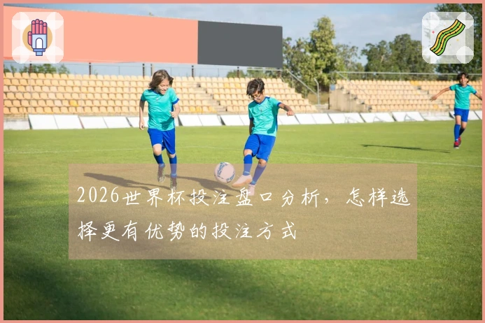 2026世界杯投注盘口分析，怎样选择更有优势的投注方式