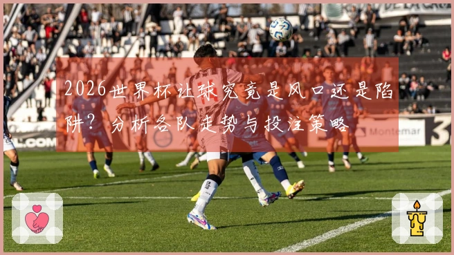 2026世界杯让球究竟是风口还是陷阱？分析各队走势与投注策略