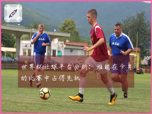 世界杯让球平台分析：谁能在今年的比赛中占得先机