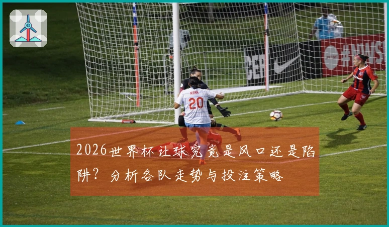 2026世界杯让球究竟是风口还是陷阱？分析各队走势与投注策略
