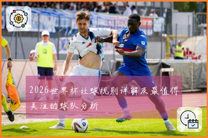 2026世界杯让球规则详解及最值得关注的球队分析